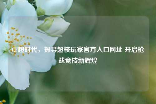 CF超时代，探寻超核玩家官方入口网址 开启枪战竞技新辉煌
