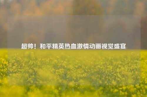 超帅！和平精英热血激情动画视觉盛宴