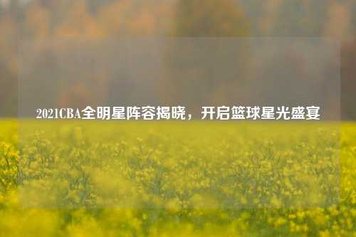 2021CBA全明星阵容揭晓，开启篮球星光盛宴