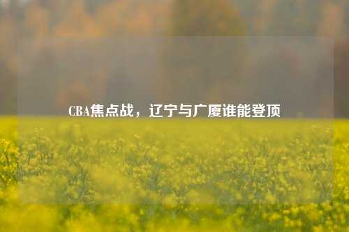 CBA焦点战，辽宁与广厦谁能登顶