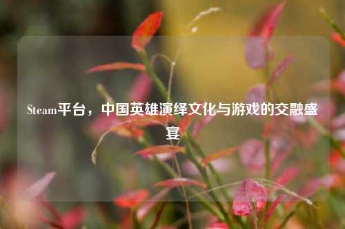 Steam平台,中国英雄演绎文化与游戏的交融盛宴