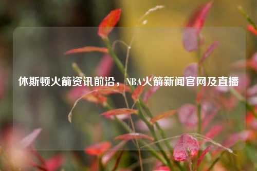 休斯顿火箭资讯前沿，NBA火箭新闻官网及直播