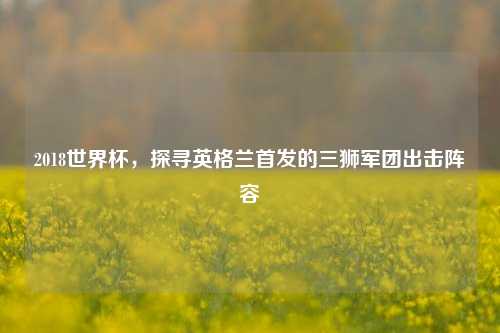 2018世界杯，探寻英格兰首发的三狮军团出击阵容