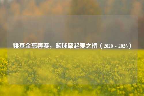 姚基金慈善赛，篮球牵起爱之桥（2020 - 2026）