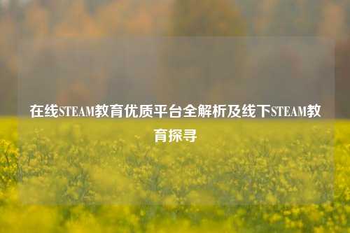 在线STEAM教育优质平台全解析及线下STEAM教育探寻