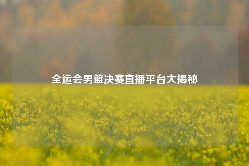 全运会男篮决赛直播平台大揭秘