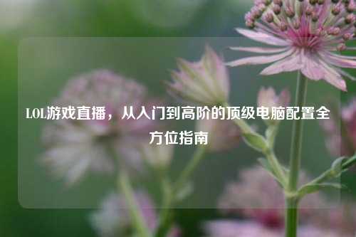 LOL游戏直播，从入门到高阶的顶级电脑配置全方位指南