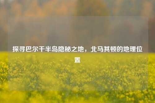 探寻巴尔干半岛隐秘之地，北马其顿的地理位置