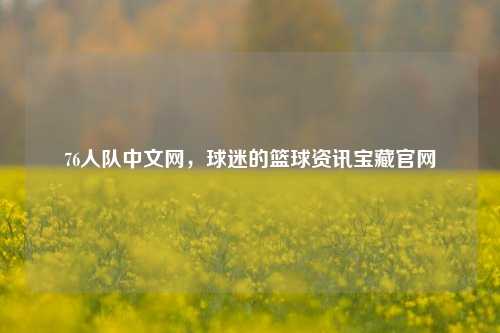 76人队中文网，球迷的篮球资讯宝藏官网