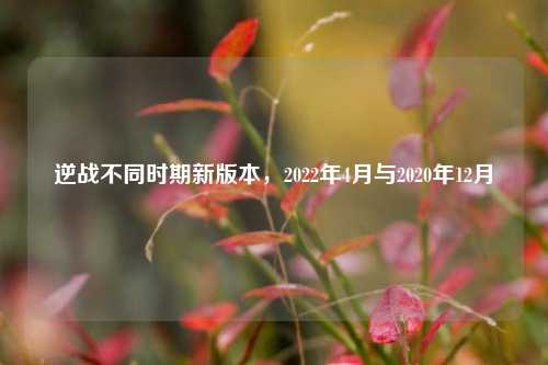 逆战不同时期新版本,2022年4月与2020年12月