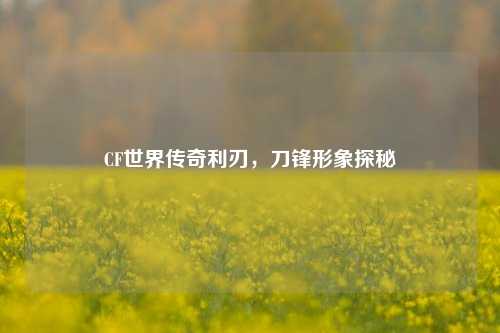 CF世界传奇利刃，刀锋形象探秘