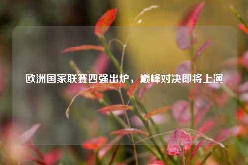 欧洲国家联赛四强出炉,巅峰对决即将上演
