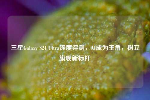 三星Galaxy S24 Ultra深度评测,AI成为主角,树立旗舰新标杆