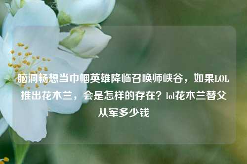 脑洞畅想当巾帼英雄降临召唤师峡谷，如果LOL推出花木兰，会是怎样的存在？lol花木兰替父从军多少钱