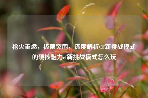 枪火重燃,极限突围,深度解析CF新挑战模式的硬核魅力cf新挑战模式怎么玩