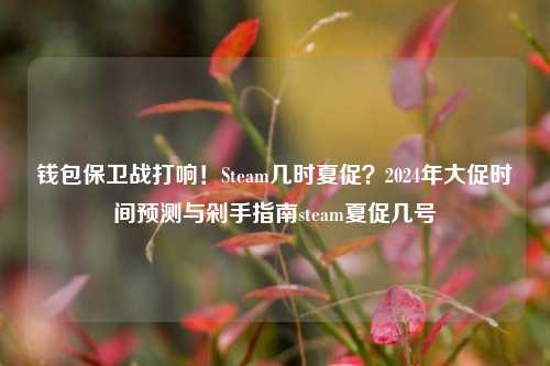 钱包保卫战打响!Steam几时夏促?2024年大促时间预测与剁手指南steam夏促几号