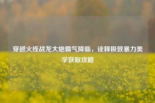 穿越火线战龙大炮霸气降临，诠释极致暴力美学获取攻略