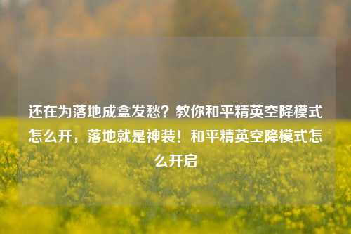 还在为落地成盒发愁？教你和平精英空降模式怎么开，落地就是神装！和平精英空降模式怎么开启