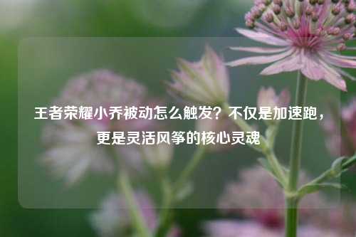 王者荣耀小乔被动怎么触发?不仅是加速跑,更是灵活风筝的核心灵魂