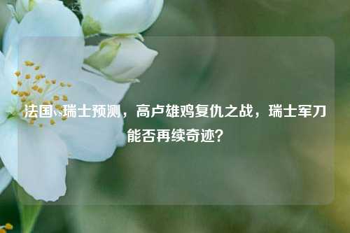 法国vs瑞士预测，高卢雄鸡复仇之战，瑞士军刀能否再续奇迹？