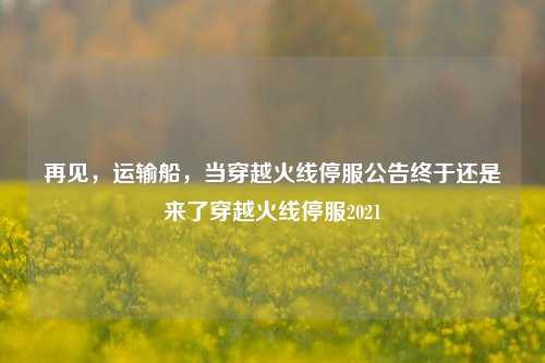 再见，运输船，当穿越火线停服公告终于还是来了穿越火线停服2021