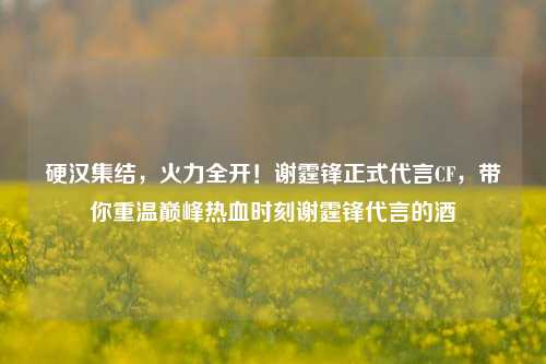 硬汉集结,火力全开!谢霆锋正式代言CF,带你重温巅峰热血时刻谢霆锋代言的酒