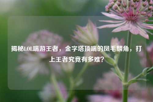 揭秘LOL端游王者，金字塔顶端的凤毛麟角，打上王者究竟有多难？