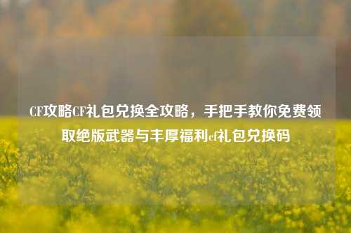 CF攻略CF礼包兑换全攻略，手把手教你免费领取绝版武器与丰厚福利cf礼包兑换码