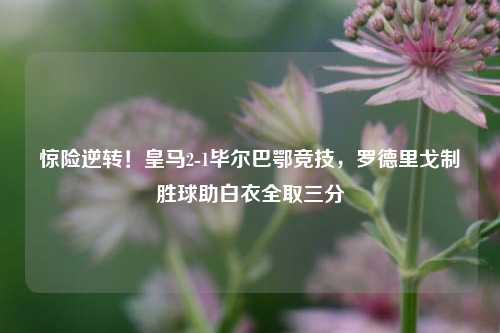 惊险逆转！皇马2-1毕尔巴鄂竞技，罗德里戈制胜球助白衣全取三分