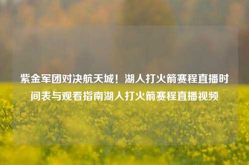 紫金军团对决航天城！湖人打火箭赛程直播时间表与观看指南湖人打火箭赛程直播视频