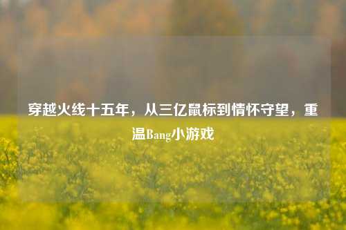 穿越火线十五年,从三亿鼠标到情怀守望,重温Bang小游戏