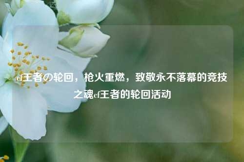 cf王者の轮回，枪火重燃，致敬永不落幕的竞技之魂cf王者的轮回活动