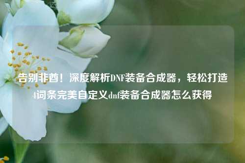 告别非酋！深度解析DNF装备合成器，轻松打造4词条完美自定义dnf装备合成器怎么获得