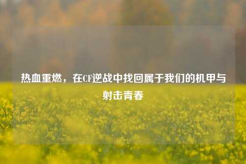热血重燃,在CF逆战中找回属于我们的机甲与射击青春