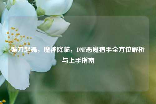 镰刀起舞，魔神降临，DNF恶魔猎手全方位解析与上手指南