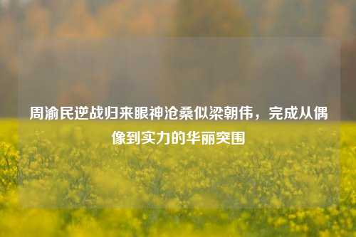 周渝民逆战归来眼神沧桑似梁朝伟,完成从偶像到实力的华丽突围