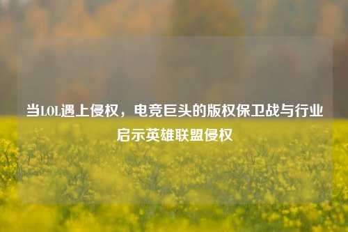 当LOL遇上侵权,电竞巨头的版权保卫战与行业启示英雄联盟侵权