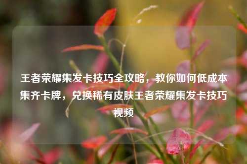 王者荣耀集发卡技巧全攻略,教你如何低成本集齐卡牌,兑换稀有皮肤王者荣耀集发卡技巧视频