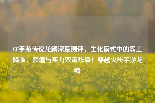 CF手游传说龙鳞深度测评,生化模式中的霸主降临,颜值与实力双重炸裂!穿越火线手游龙鳞