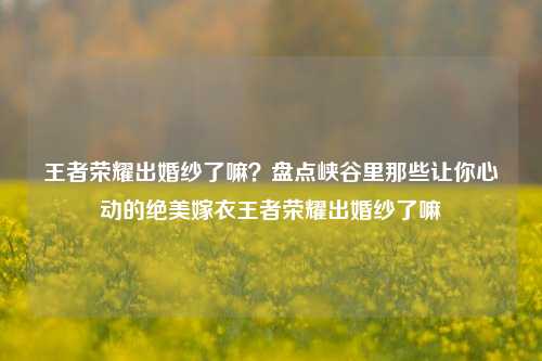 王者荣耀出婚纱了嘛？盘点峡谷里那些让你心动的绝美嫁衣王者荣耀出婚纱了嘛