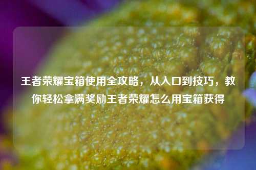 王者荣耀宝箱使用全攻略，从入口到技巧，教你轻松拿满奖励王者荣耀怎么用宝箱获得