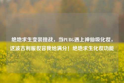 绝地求生变装挑战,当PUBG遇上神仙级化妆,这波吉利服妆容我给满分!绝地求生化妆功能