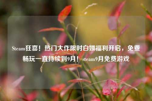 Steam狂喜！热门大作限时白嫖福利开启，免费畅玩一直持续到9月！steam9月免费游戏