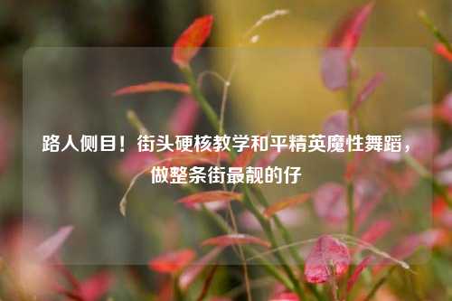 路人侧目!街头硬核教学和平精英魔性舞蹈,做整条街最靓的仔