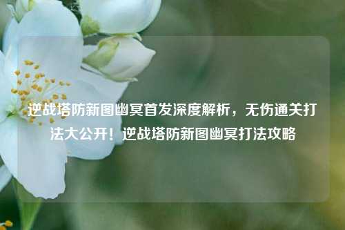 逆战塔防新图幽冥首发深度解析，无伤通关打法大公开！逆战塔防新图幽冥打法攻略