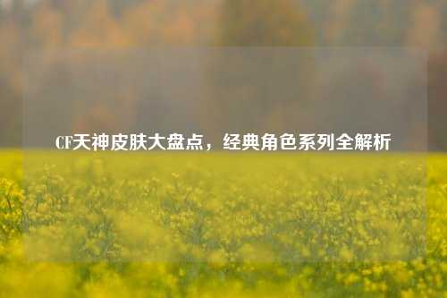 CF天神皮肤大盘点，经典角色系列全解析