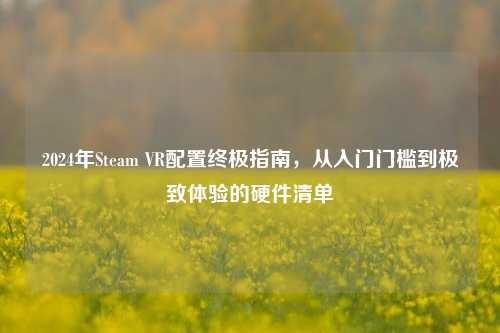 2024年Steam VR配置终极指南,从入门门槛到极致体验的硬件清单