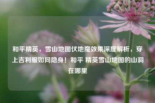 和平精英,雪山地图伏地魔效果深度解析,穿上吉利服如同隐身!和平 精英雪山地图的山洞在哪里
