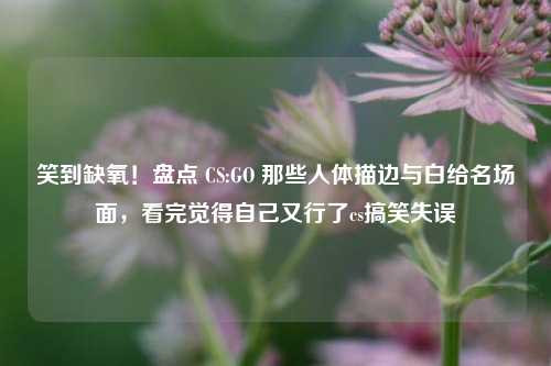笑到缺氧！盘点 CS:GO 那些人体描边与白给名场面，看完觉得自己又行了cs搞笑失误