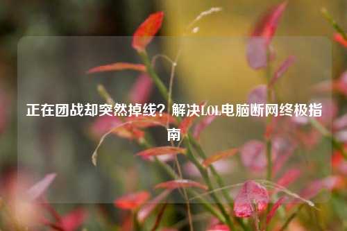 正在团战却突然掉线？解决LOL电脑断网终极指南
